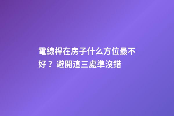 電線桿在房子什么方位最不好？避開這三處準沒錯